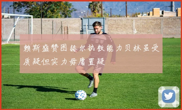赖斯盛赞图赫尔执教能力贝林虽受质疑但实力毋庸置疑