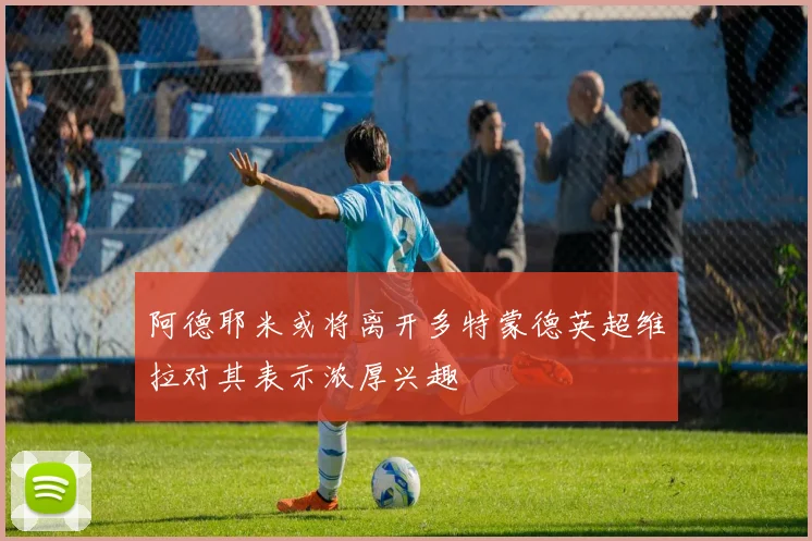 阿德耶米或将离开多特蒙德英超维拉对其表示浓厚兴趣