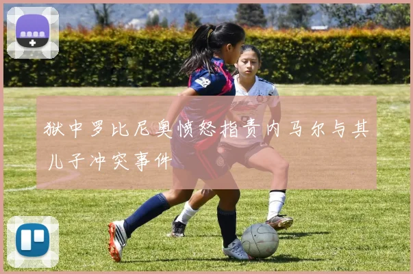 狱中罗比尼奥愤怒指责内马尔与其儿子冲突事件