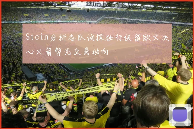 Stein分析各队试探独行侠留欧文决心火箭暂无交易动向