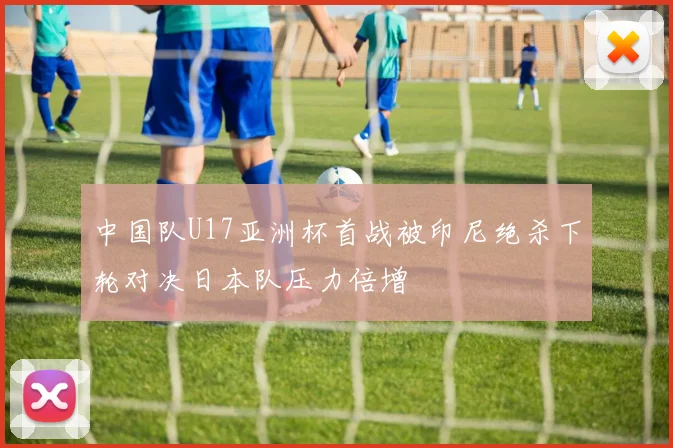 中国队U17亚洲杯首战被印尼绝杀下轮对决日本队压力倍增