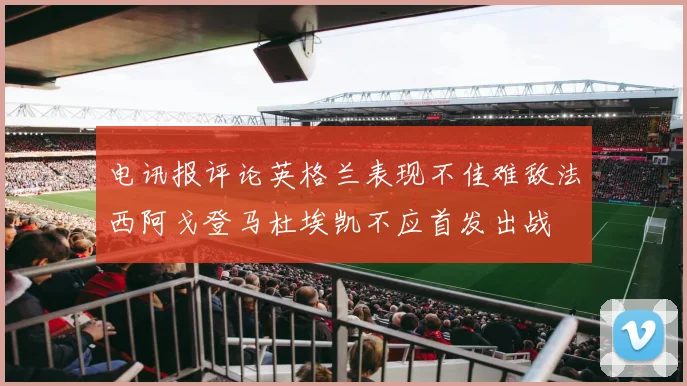 电讯报评论英格兰表现不佳难敌法西阿戈登马杜埃凯不应首发出战