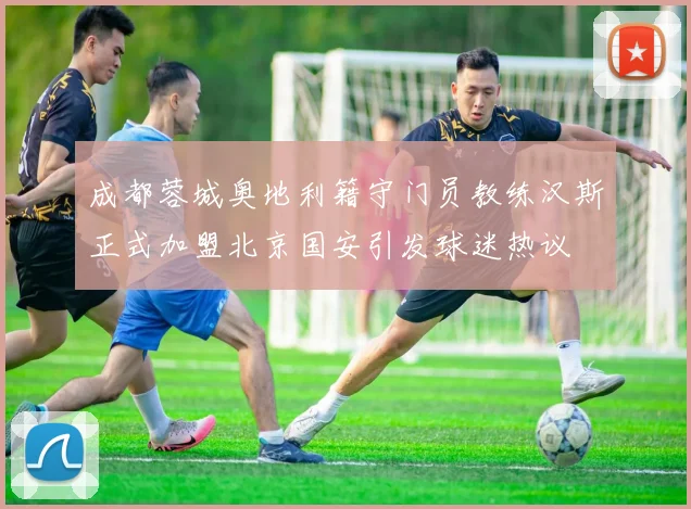 成都蓉城奥地利籍守门员教练汉斯正式加盟北京国安引发球迷热议