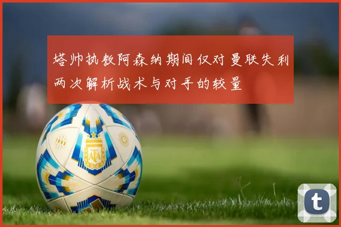 塔帅执教阿森纳期间仅对曼联失利两次解析战术与对手的较量