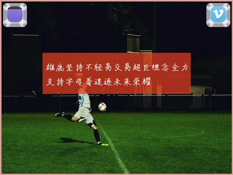 雄鹿坚持不轻易交易超巨理念全力支持字母哥追逐未来荣耀