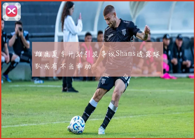 雄鹿夏季计划引发争议Shams透露球队或有不当举动