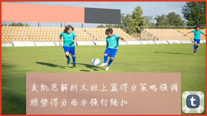 麦凯恩解析文班上篮得分策略强调顺势得分而非强行隔扣