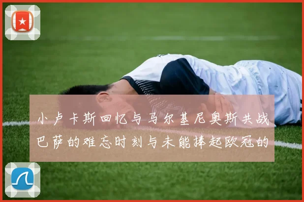 小卢卡斯回忆与马尔基尼奥斯共战巴萨的难忘时刻与未能捧起欧冠的遗憾